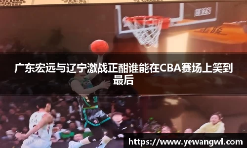 广东宏远与辽宁激战正酣谁能在CBA赛场上笑到最后